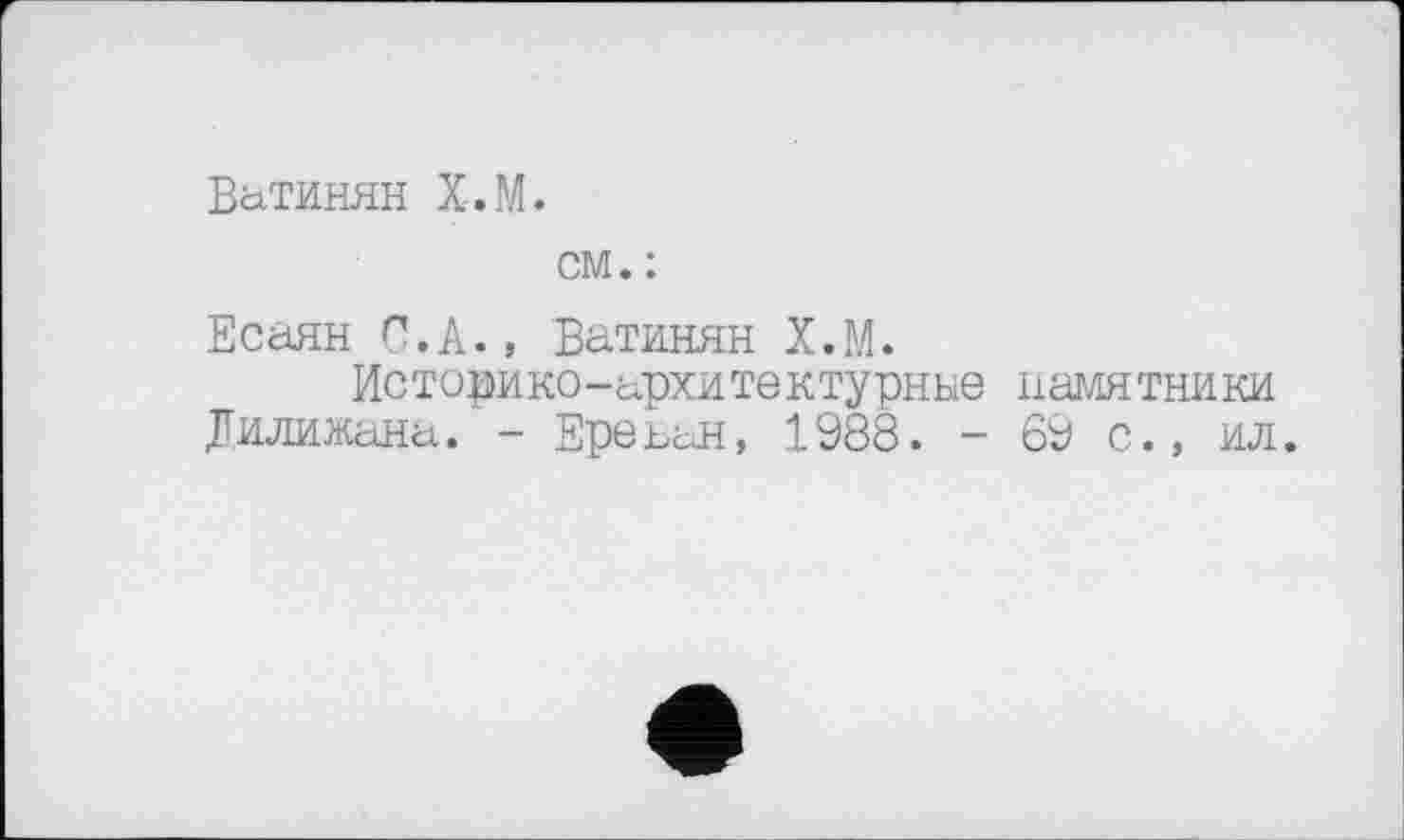 ﻿ВаТИНЯН Х.М.
см. :
Есаян Ç.k., Ватинян Х.М.
Историко-Архитектурные памятники Дилижана. - Ереьан, 1988. - 69 с., ил.